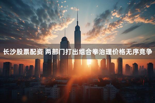 长沙股票配资 两部门打出组合拳治理价格无序竞争