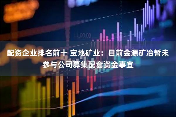 配资企业排名前十 宝地矿业：目前金源矿冶暂未参与公司募集配套资金事宜