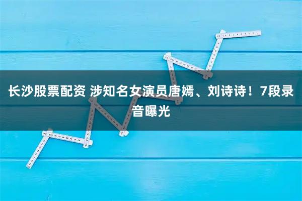 长沙股票配资 涉知名女演员唐嫣、刘诗诗！7段录音曝光