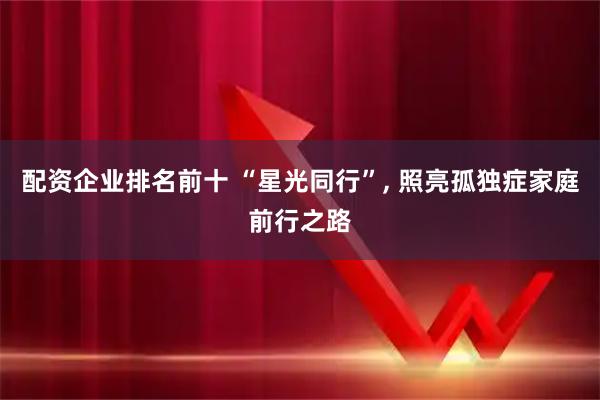 配资企业排名前十 “星光同行”, 照亮孤独症家庭前行之路