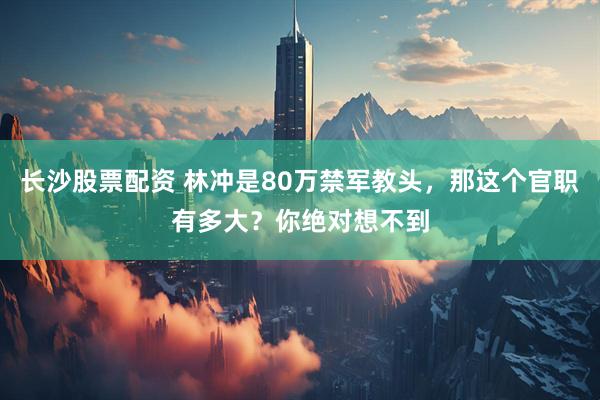 长沙股票配资 林冲是80万禁军教头，那这个官职有多大？你绝对想不到