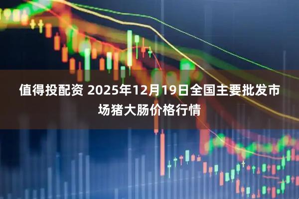 值得投配资 2025年12月19日全国主要批发市场猪大肠价格行情