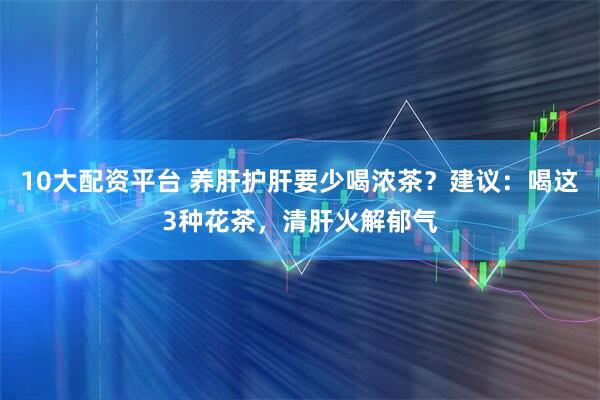 10大配资平台 养肝护肝要少喝浓茶？建议：喝这3种花茶，清肝火解郁气