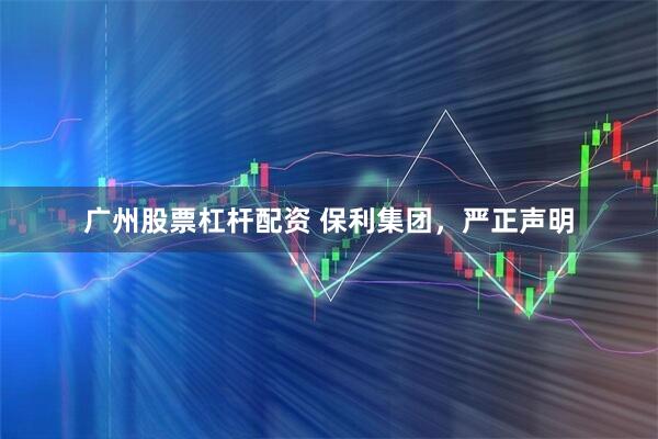 广州股票杠杆配资 保利集团，严正声明