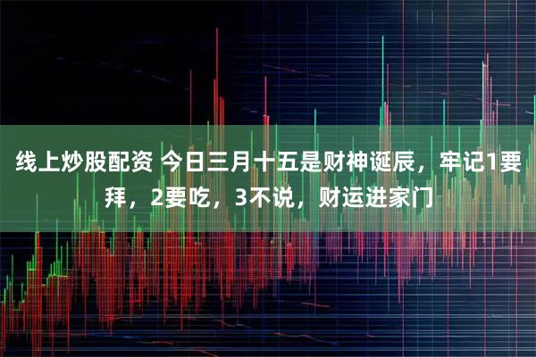 线上炒股配资 今日三月十五是财神诞辰，牢记1要拜，2要吃，3不说，财运进家门
