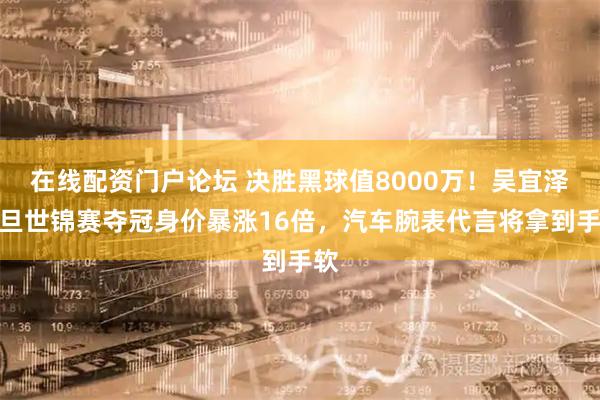 在线配资门户论坛 决胜黑球值8000万！吴宜泽一旦世锦赛夺冠身价暴涨16倍，汽车腕表代言将拿到手软