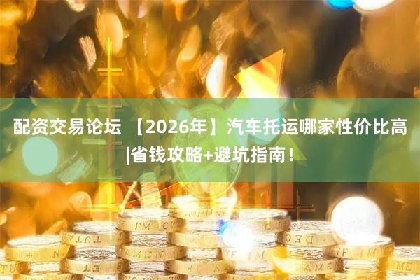 配资交易论坛 【2026年】汽车托运哪家性价比高|省钱攻略+避坑指南！