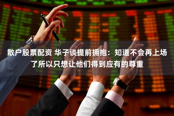 散户股票配资 华子谈提前拥抱：知道不会再上场了所以只想让他们得到应有的尊重