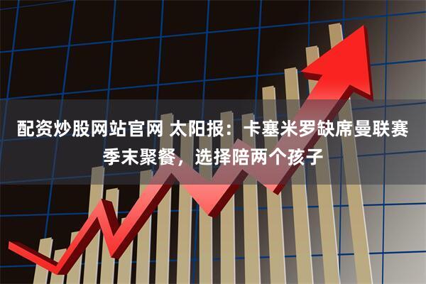配资炒股网站官网 太阳报：卡塞米罗缺席曼联赛季末聚餐，选择陪两个孩子