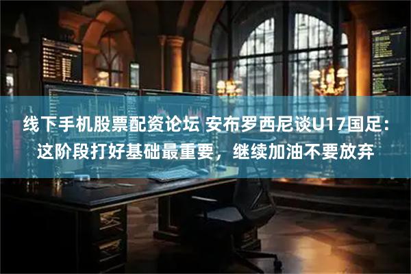 线下手机股票配资论坛 安布罗西尼谈U17国足：这阶段打好基础最重要，继续加油不要放弃