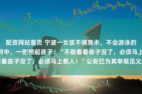 配资网站首页 宁波一女孩不慎落水，不会游泳的“钓鱼佬”凭本能冲入河中，一把捞起孩子：“不能看着孩子没了，必须马上救人！”公安已为其申报见义勇为