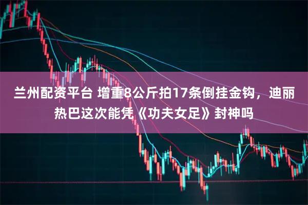 兰州配资平台 增重8公斤拍17条倒挂金钩，迪丽热巴这次能凭《功夫女足》封神吗