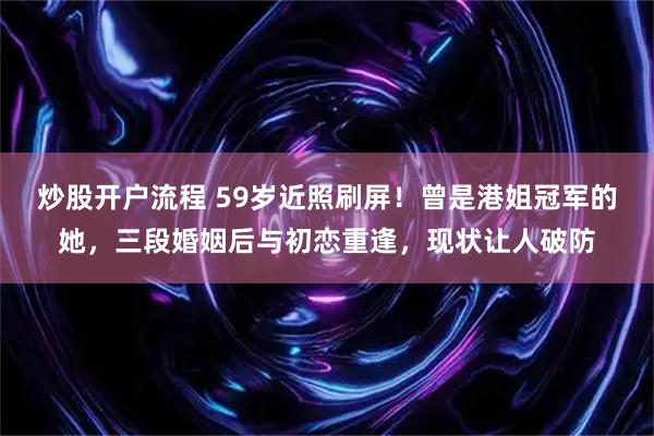 炒股开户流程 59岁近照刷屏！曾是港姐冠军的她，三段婚姻后与初恋重逢，现状让人破防