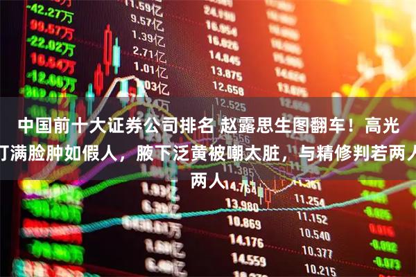 中国前十大证券公司排名 赵露思生图翻车！高光打满脸肿如假人，腋下泛黄被嘲太脏，与精修判若两人