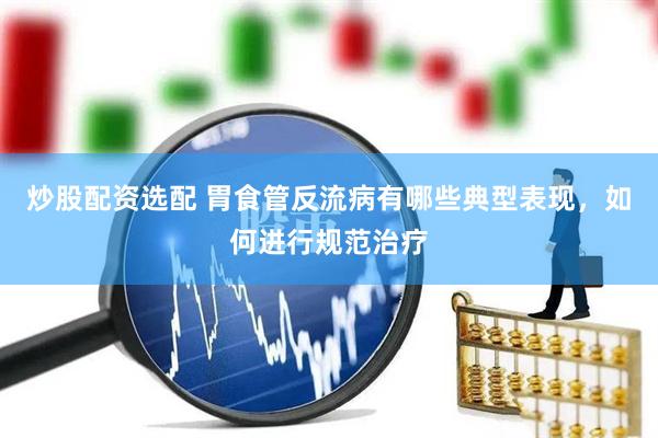 炒股配资选配 胃食管反流病有哪些典型表现，如何进行规范治疗