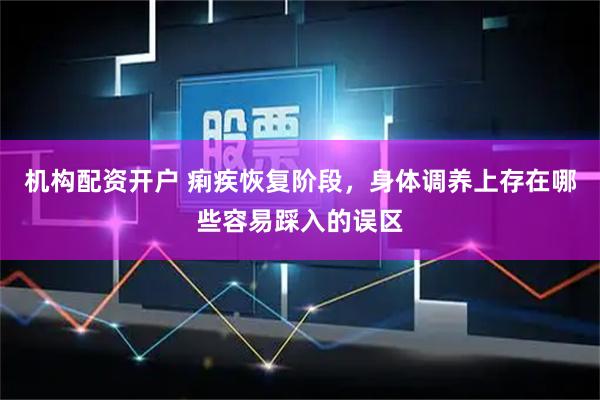 机构配资开户 痢疾恢复阶段，身体调养上存在哪些容易踩入的误区