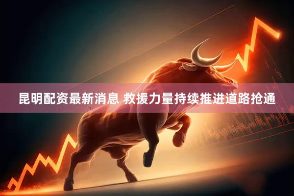 昆明配资最新消息 救援力量持续推进道路抢通