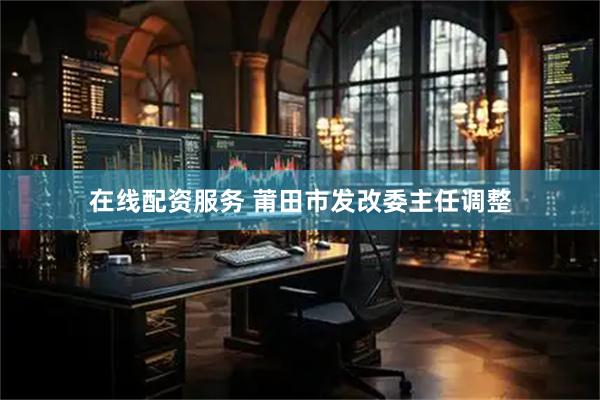 在线配资服务 莆田市发改委主任调整