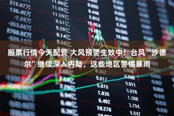 股票行情今天配资 大风预警生效中！台风“沙德尔”继续深入内陆，这些地区警惕暴雨