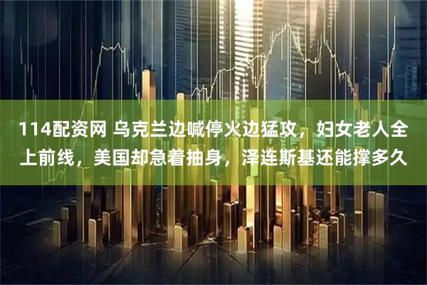 114配资网 乌克兰边喊停火边猛攻，妇女老人全上前线，美国却急着抽身，泽连斯基还能撑多久