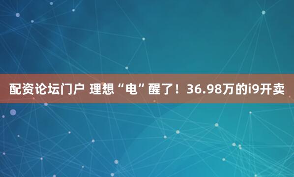 配资论坛门户 理想“电”醒了！36.98万的i9开卖