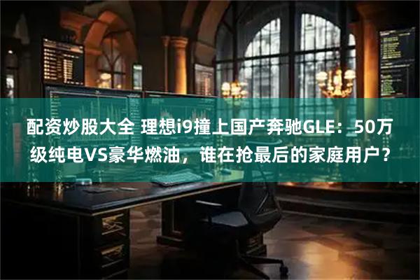 配资炒股大全 理想i9撞上国产奔驰GLE：50万级纯电VS豪华燃油，谁在抢最后的家庭用户？