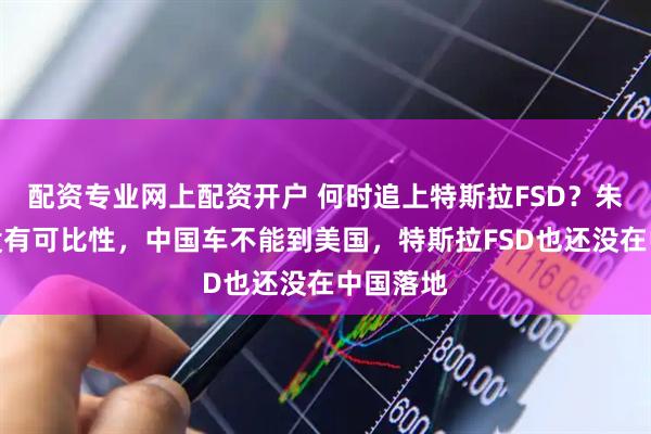 配资专业网上配资开户 何时追上特斯拉FSD？朱江明：没有可比性，中国车不能到美国，特斯拉FSD也还没在中国落地