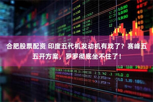 合肥股票配资 印度五代机发动机有戏了？赛峰五五开方案，罗罗彻底坐不住了！