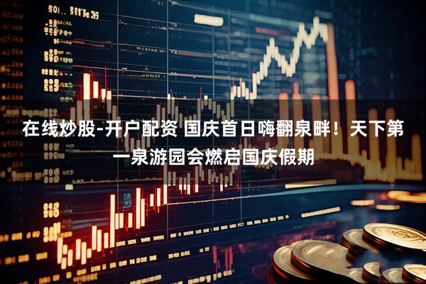 在线炒股-开户配资 国庆首日嗨翻泉畔！天下第一泉游园会燃启国庆假期