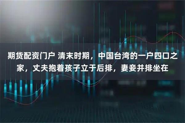 期货配资门户 清末时期，中国台湾的一户四口之家，丈夫抱着孩子立于后排，妻妾并排坐在