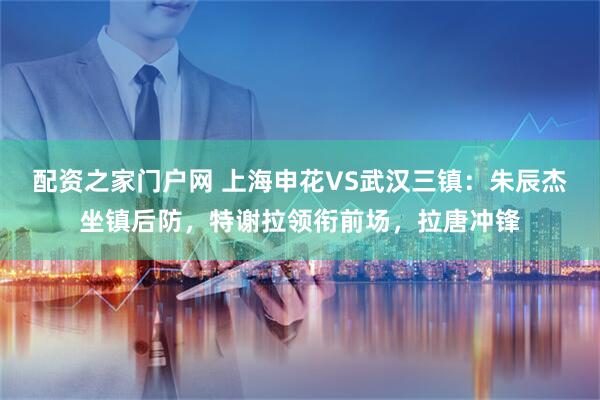 配资之家门户网 上海申花VS武汉三镇：朱辰杰坐镇后防，特谢拉领衔前场，拉唐冲锋